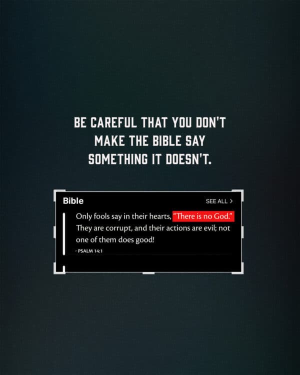 Be careful that you don't make the Bible say something it doesn't. Only fools say in their hearts, “There is no God.” They are corrupt, and their actions are evil; not one of them does good! - Psalm 14:1