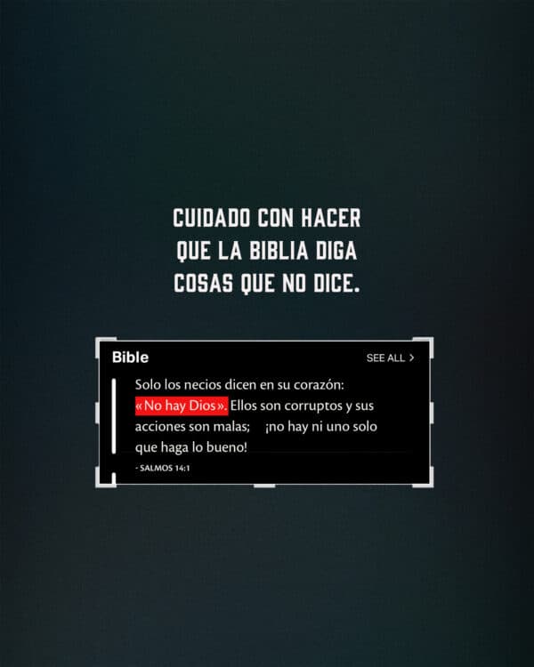 Cuidado con hacer que la Biblia diga cosas que no dice. Solo los necios dicen en su corazón: «No hay Dios». Ellos son corruptos y sus acciones son malas; ¡no hay ni uno solo que haga lo bueno! Salmos 14:1