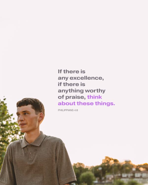 If there is any excellence, if there is anything worthy of praise, think about these things. - Philippians 4:8
