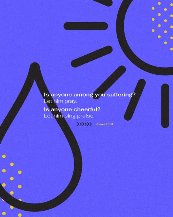 Is anyone among you suffering? Let him pray. Is anyone cheerful? Let him sing praise. - James 5:13