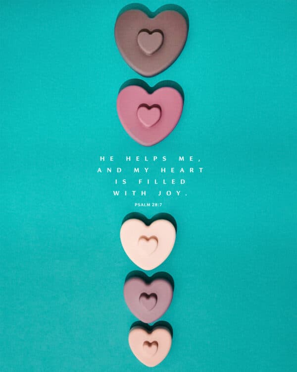 He helps me, and my heart is filled with joy. - Psalm 28:7