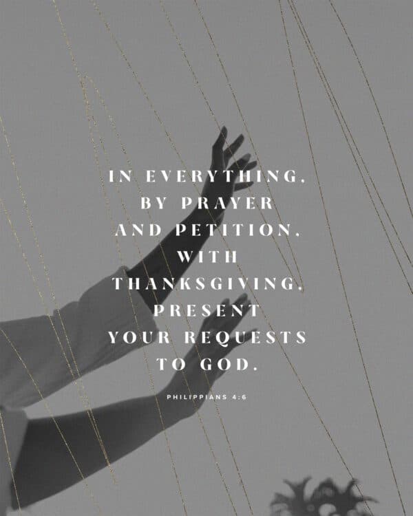 In everything, by prayer and petition, with thanksgiving, present your requests to God. - Philippians 4:6