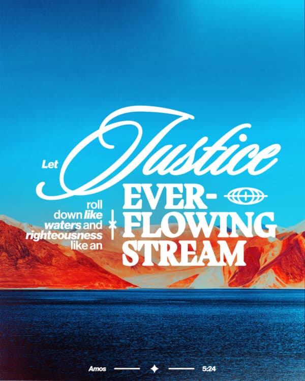 Let justice roll down like waters and righteousness like an ever-flowing stream. - Amos 5:24