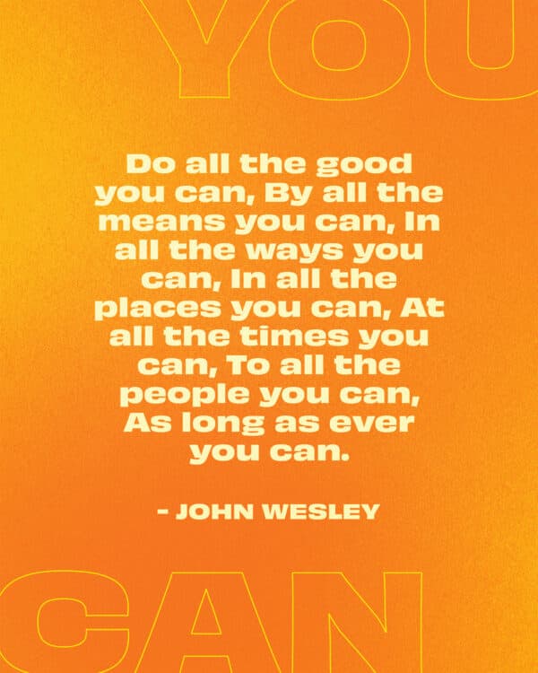 Do all the good you can, By all the means you can, In all the ways you can, In all the places you can, At all the times you can, To all the people you can, As long as ever you can. - John Wesley