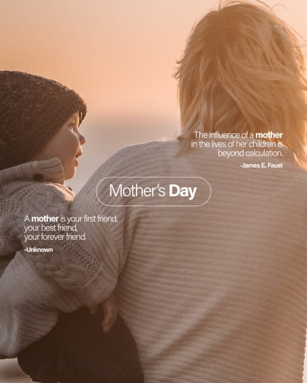 Mother's Day. The influence of a mother in the lives of her children is beyond calculation. - James E. Faust. A mother is your first friend, your best friend, your forever friend. - Unknown