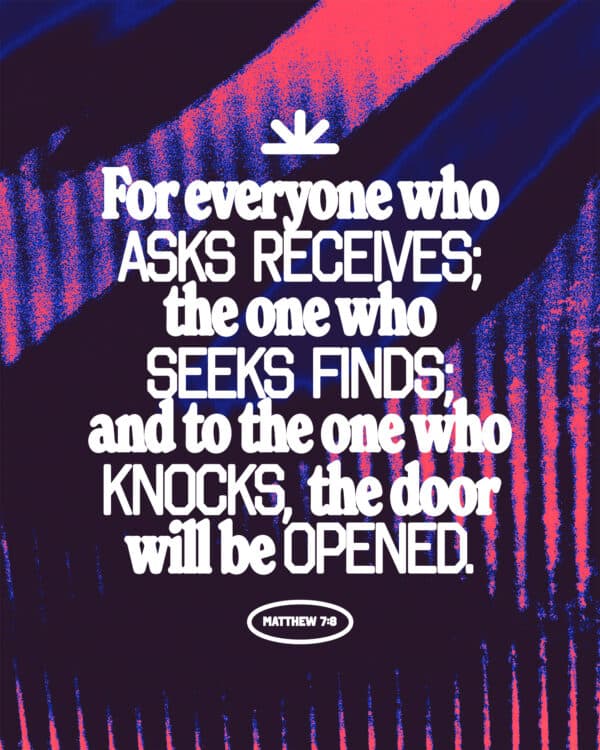 For everyone who asks receives; the one who seeks finds; and to the one who knocks, the door will be opened. - Matthew 7:8