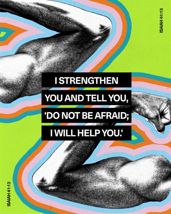 I strengthen you and tell you, 'Do not be afraid; I will help you.' - Isaiah 41:13
