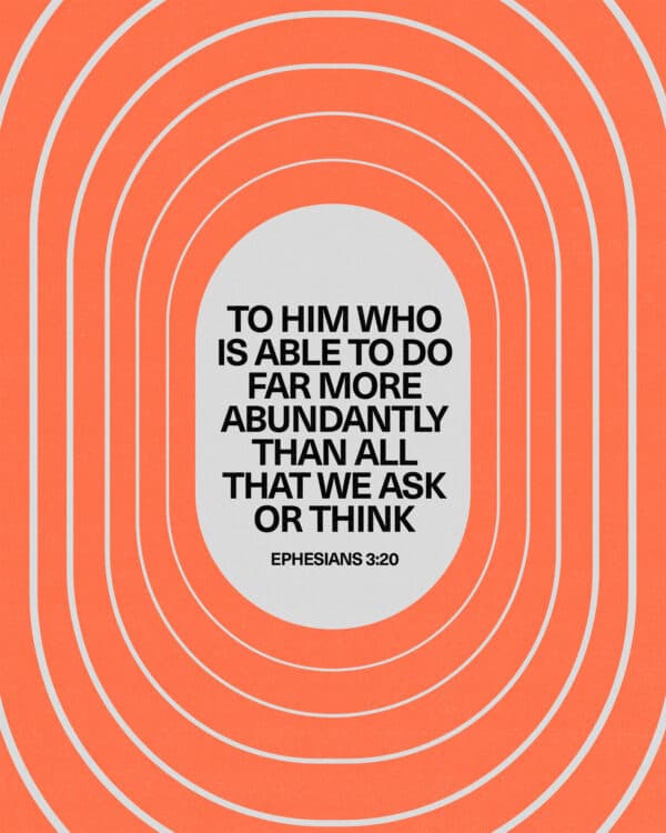 To him who is able to do far more abundantly than all that we ask or think. - Ephesians 3:20