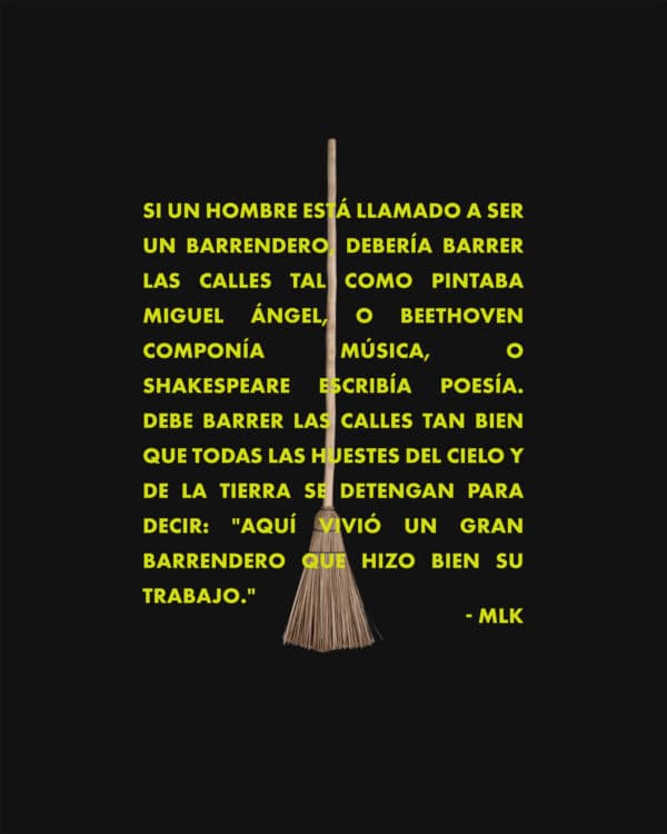 Si un hombre está llamado a ser un barrendero, debería barrer las calles tal como pintaba Miguel Ángel, o Beethoven componía música, o Shakespeare escribía poesía. Debe barrer las calles tan bien que todas las huestes del cielo y de la tierra se detengan para decir: "Aquí vivió un gran barrendero que hizo bien su trabajo". - MLK