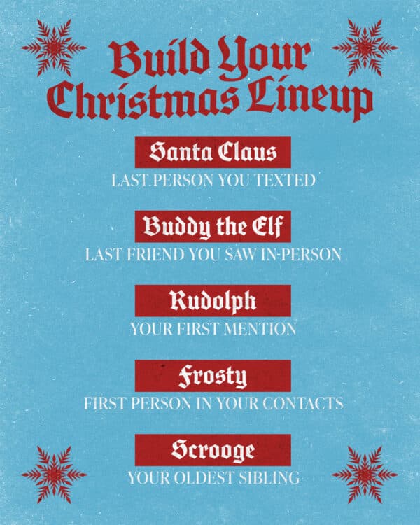 Build your Christmas Lineup: Santa Claus - Last person you texted. Buddy the Elf - The last friend you saw in person. Rudolph - Your first mention. Frosty - First person in your contacts. Scrooge - Your oldest sibling.