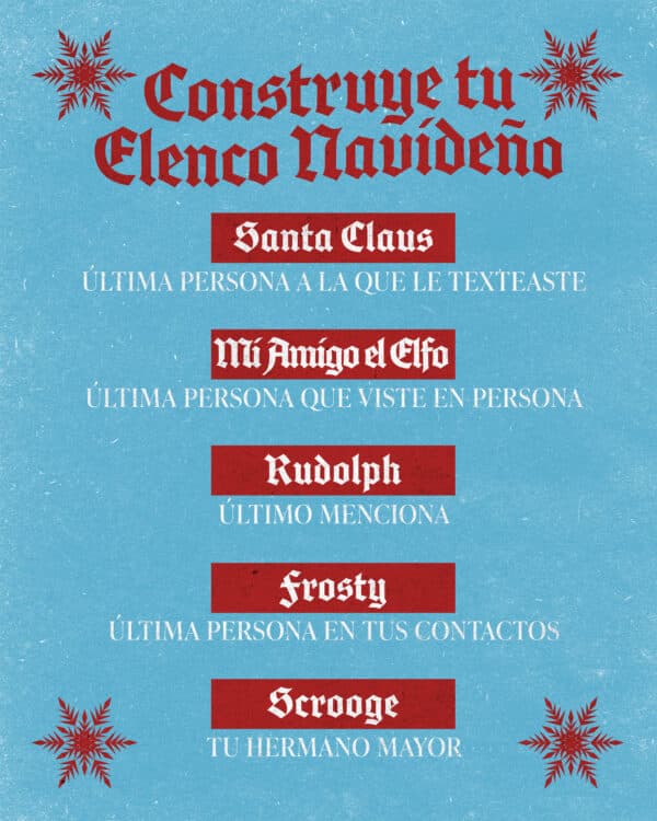 Construye tu elenco navideño: Santa Claus- ultima persona a la que le texteaste. Mi amigo el elfo- última persona que viste en persona. Rudolf- último menciona. Frosty- última persona en tus contactos. Scrooge- tu hermano mayor.