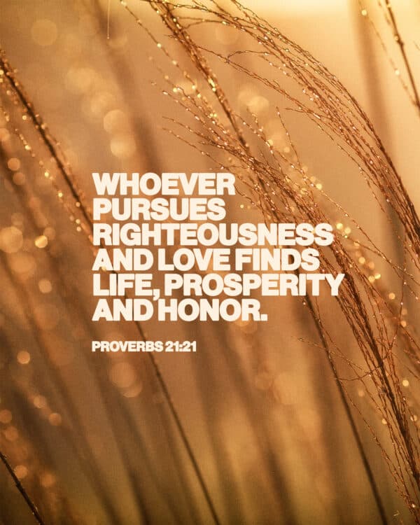 "Whoever pursues righteousness and love finds life, prosperity and honor." - Proverbs 21:21