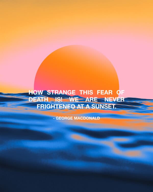 "How strange this fear of death is! We are never frightened at a sunset." - George MacDonald