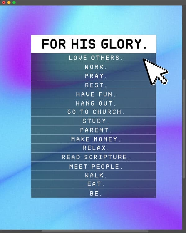 FOR HIS GLORY. Love others. Work. Pray. Rest. Have fun. Hang out. Go to church. Study. Parent. Make money. Relax. Read Scripture. Meet people. Walk. Eat. Be.