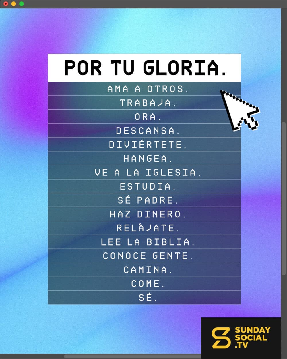 Por Tu Gloria. Ama a otros. Trabaja. Ora. Descansa. Diviértete. Hangea. Ve a la iglesia. Estudia. Sé Padre. Haz dinero. Relájate. Lee la Biblia. Conoce gente. Camina. Come. Sé.