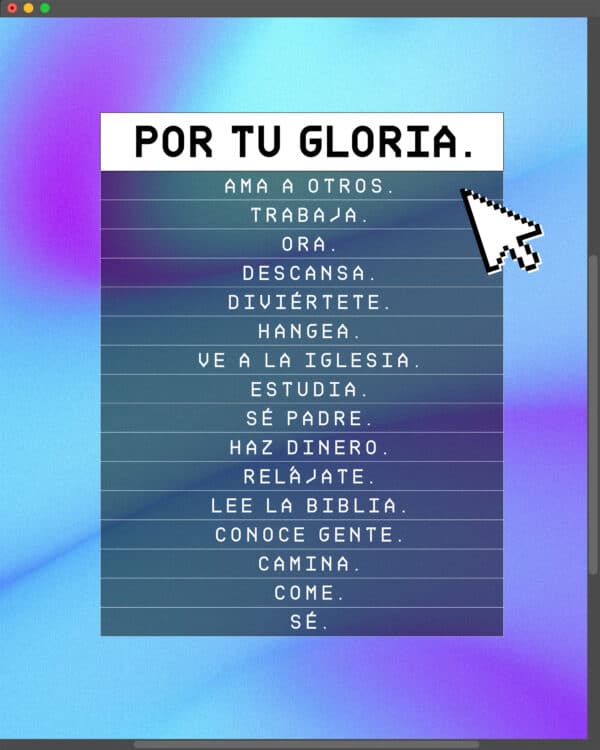 Por Tu Gloria. Ama a otros. Trabaja. Ora. Descansa. Diviértete. Hangea. Ve a la iglesia. Estudia. Sé Padre. Haz dinero. Relájate. Lee la Biblia. Conoce gente. Camina. Come. Sé.