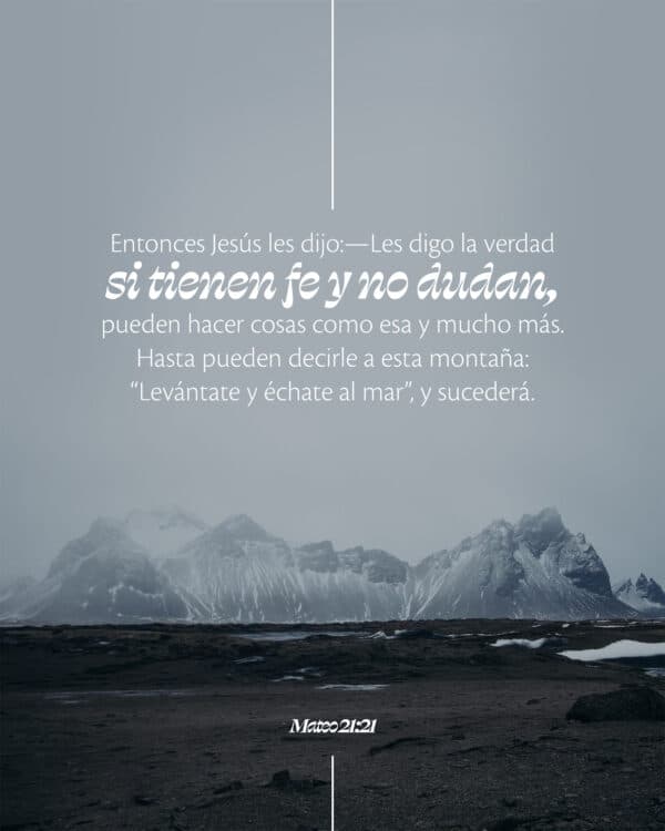 Entonces Jesús les dijo:—Les digo la verdad, si tienen fe y no dudan, pueden hacer cosas como esa y mucho más. Hasta pueden decirle a esta montaña: “Levántate y échate al mar”, y sucederá. - Mateo 21:21