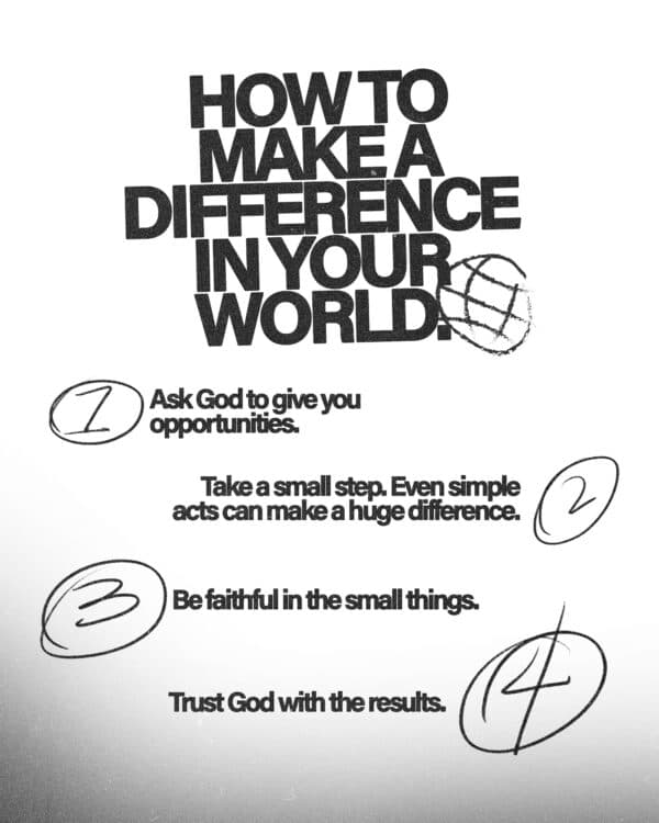 How to make a difference in your world. (1) Ask God to give you opportunities. (2) Take a small step. Even simple acts can make a huge difference. (3) Be faithful in the small things. (4) Trust God with the results.