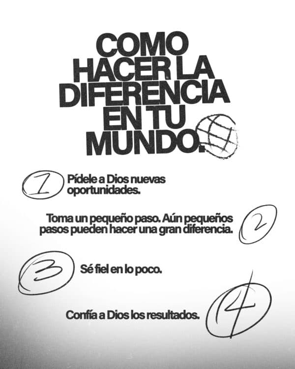 Como hacer la diferencia en tu mundo. 1) Pídele a Dios nuevas oportunidades 2) Toma un pequeño paso. Aún pequeños pasos pueden hacer una gran diferencia. 3) Sé fiel en lo poco. 4) Confía a Dios los resultados.