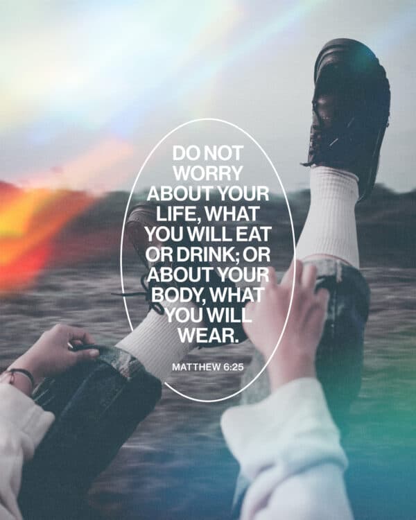 "Do not worry about your life, what you will eat or drink; or about your body, what you will wear." - Matthew 6:25