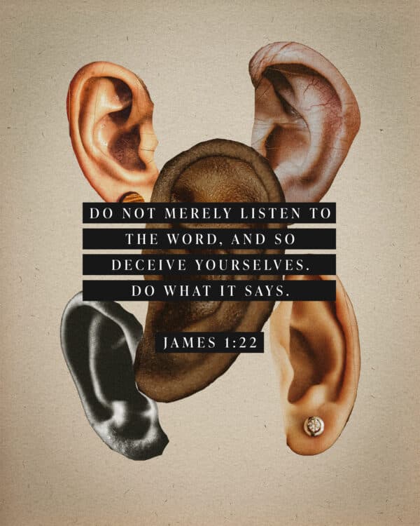 "Do not merely listen to the word, and so deceive yourselves. Do what it says." - James 1:22