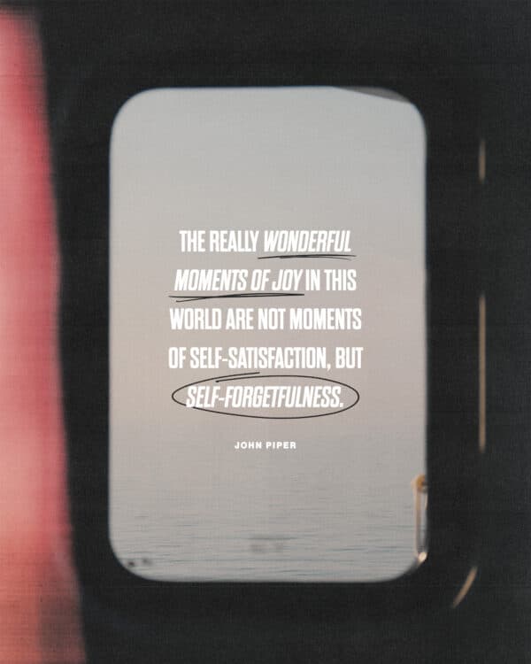 "The really wonderful moments of joy in this world are not moments of self-satisfaction, but self-forgetfulness." - John Piper