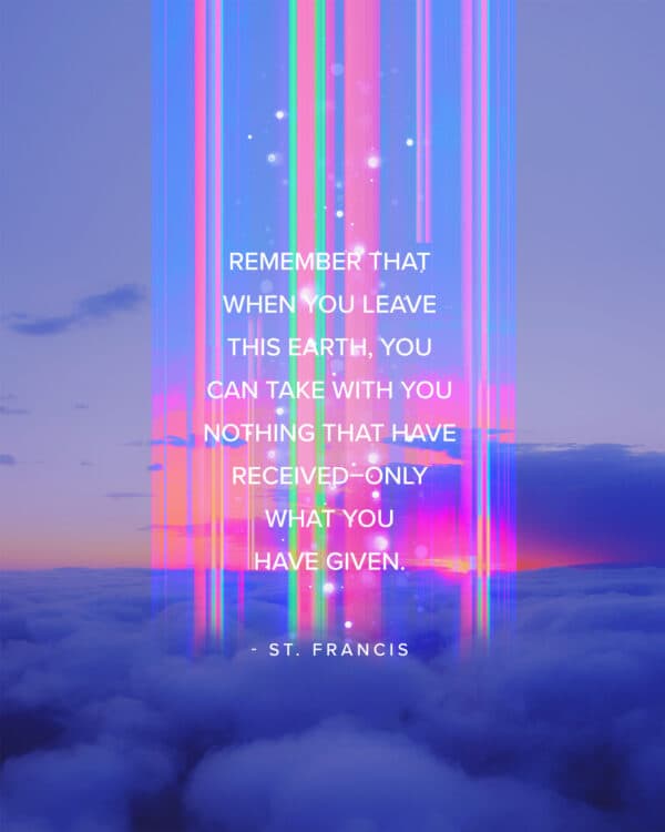 Remember that when you leave this earth, you can take with you nothing that have received–only what you have given. - St. Francis