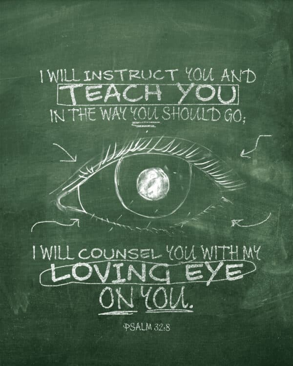 I will instruct you and teach you in the way you should go; I will counsel you with my loving eye on you. - Psalm 32:8