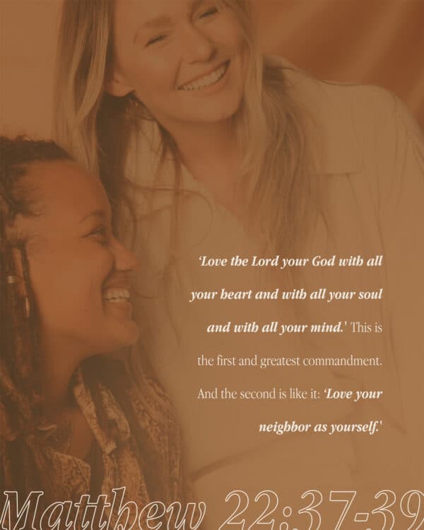 ‘Love the Lord your God with all your heart and with all your soul and with all your mind.' This is the first and greatest commandment. And the second is like it: ‘Love your neighbor as yourself.' - Matthew 22:37-39