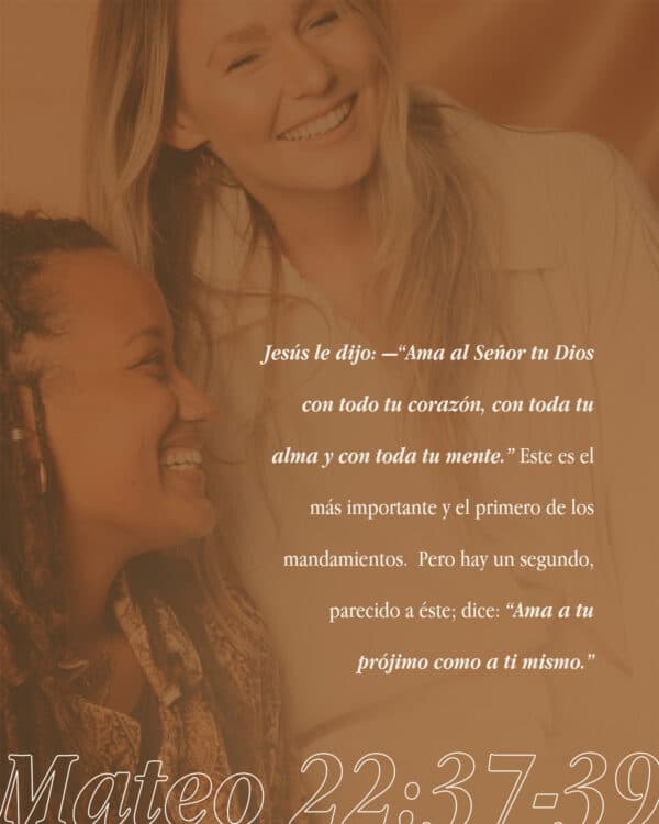 Jesús le dijo: —“Ama al Señor tu Dios con todo tu corazón, con toda tu alma y con toda tu mente.” Este es el más importante y el primero de los mandamientos. Pero hay un segundo, parecido a éste; dice: “Ama a tu prójimo como a ti mismo.” - Mateo 22:37-39