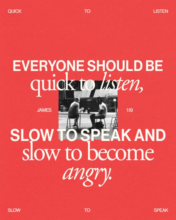 Everyone should be quick to listen, slow to speak and slow to become angry. - James 1:19