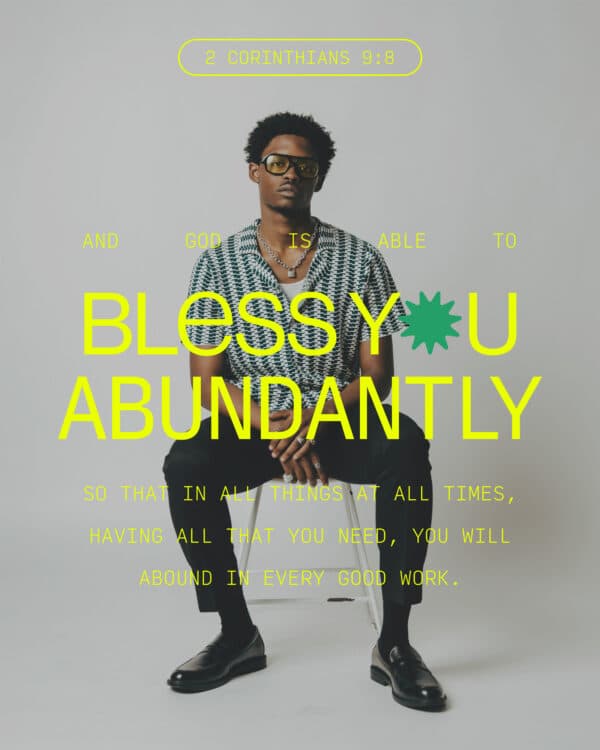 And God is able to bless you abundantly, so that in all things at all times, having all that you need, you will abound in every good work. - 2 Corinthians 9:8