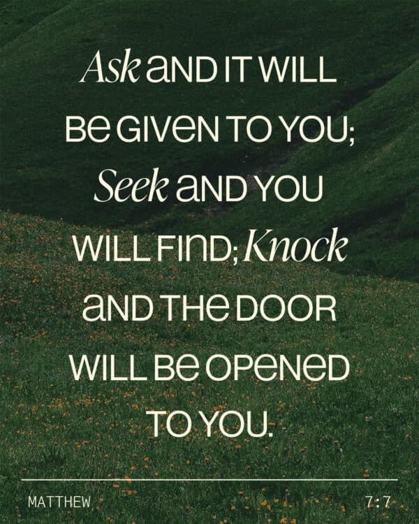 Ask and it will be given to you; seek and you will find; knock and the door will be opened to you. - Matthew 7:7