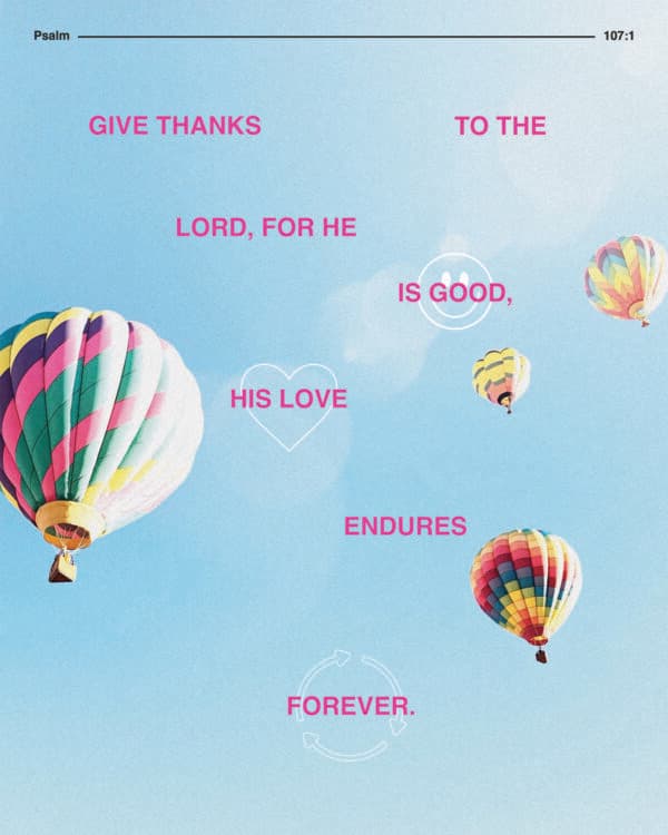 Give thanks to the Lord, for he is good, his love endures forever. - Psalm 107:1