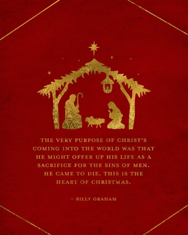 "The very purpose of Christ’s coming into the world was that He might offer up His life as a sacrifice for the sins of men. He came to die. This is the heart of Christmas." - Billy Graham