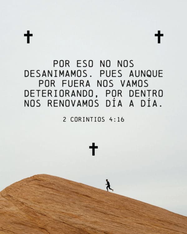 Por eso no nos desanimamos. Pues aunque por fuera nos vamos deteriorando, por dentro nos renovamos día a día. - 2 Corintios 4:16