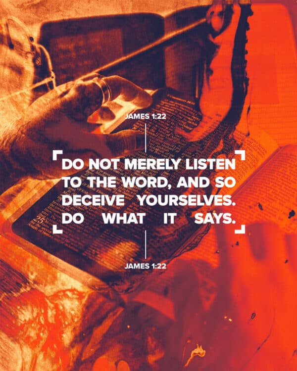 Do not merely listen to the word, and so deceive yourselves. Do what it says. - James 1:22