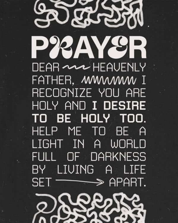 Prayer: Dear Heavenly Father, I recognize You are holy and I desire to be holy too. Help me to be a light in a world full of darkness by living a life set apart.