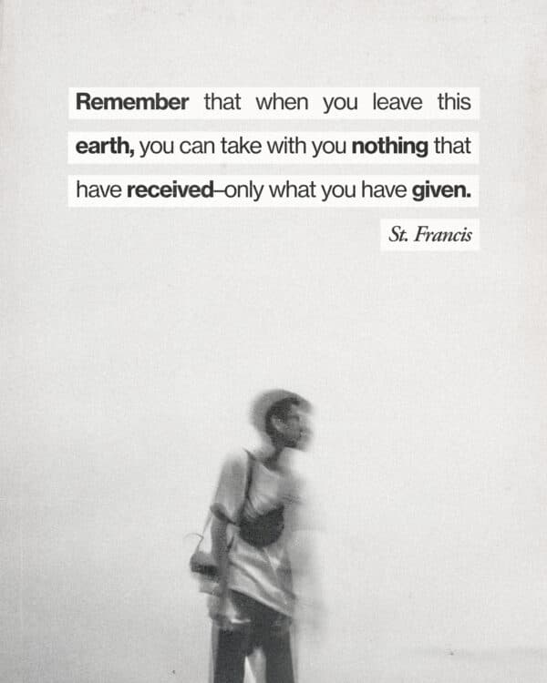 Remember that when you leave this earth, you can take with you nothing that have received–only what you have given. - St. Francis