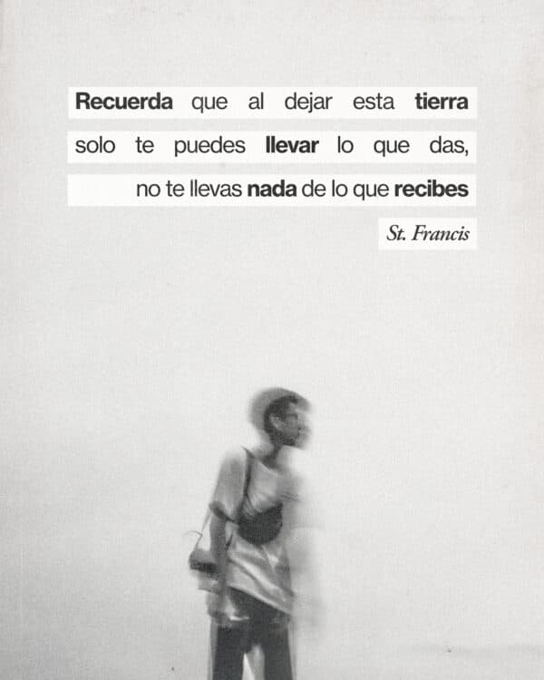 Recuerda que al dejar esta tierra solo te puedes llevar lo que das, no te llevas nada de lo que recibes. - St. Francis