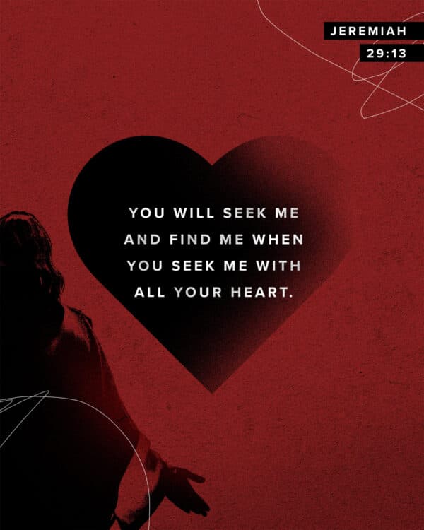 You will seek me and find me when you seek me with all your heart. - Jeremiah 29:13