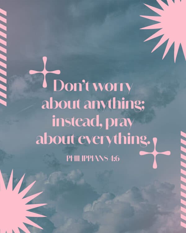 Don’t worry about anything; instead, pray about everything. - Philippians 4:6