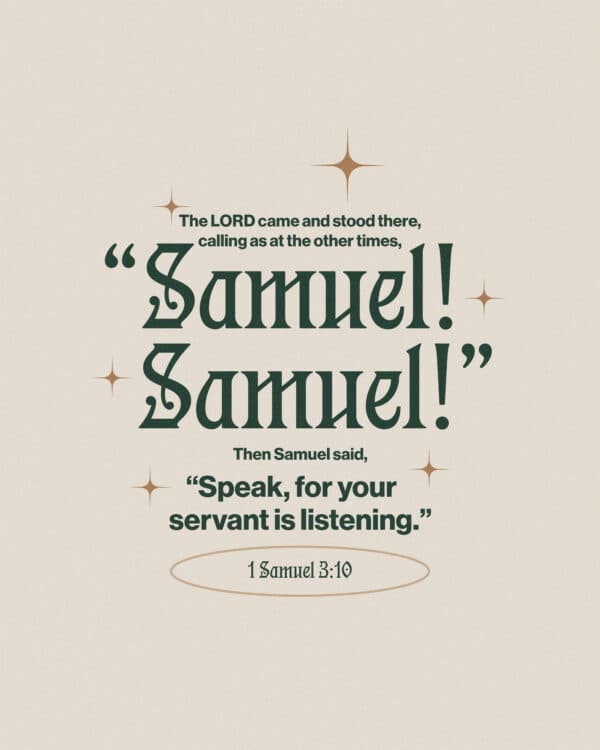 The Lord came and stood there, calling as at the other times, “Samuel! Samuel!” Then Samuel said, “Speak, for your servant is listening.” - 1 Samuel 3:10