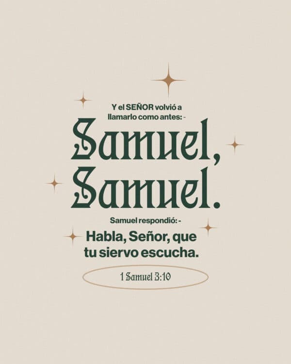 Y el Señor volvió a llamarlo como antes: ―Samuel, Samuel. Y Samuel respondió: ―Habla, Señor, que tu siervo escucha. - 1 Samuel 3:10