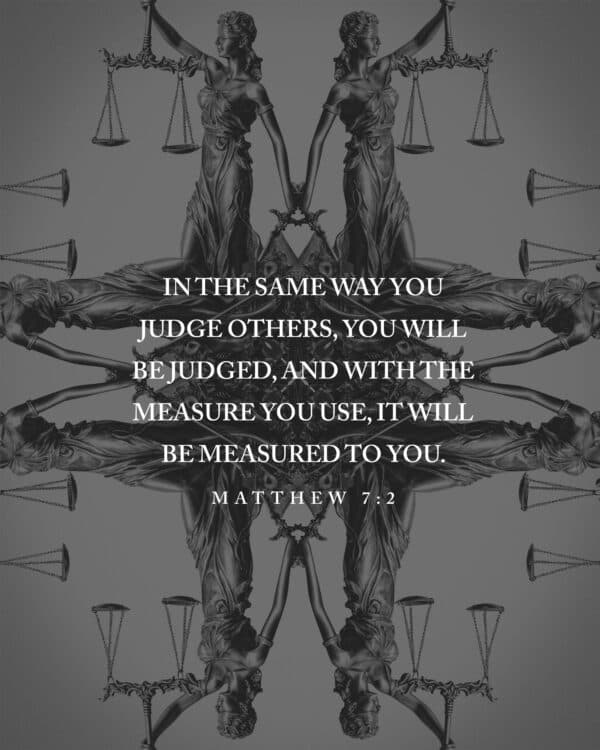 In the same way you judge others, you will be judged, and with the measure you use, it will be measured to you. - Matthew 7:2