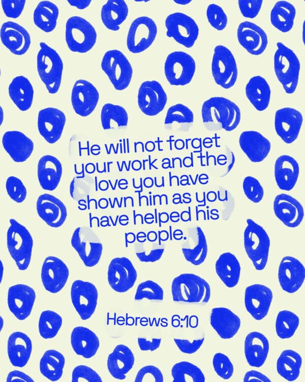 he will not forget your work and the love you have shown him as you have helped his people - Hebrews 6:10