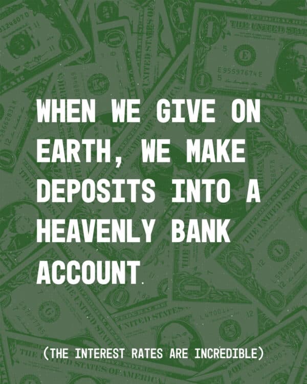 When we give on earth, we make deposits into a heavenly bank account. (The interest rates are incredible.)