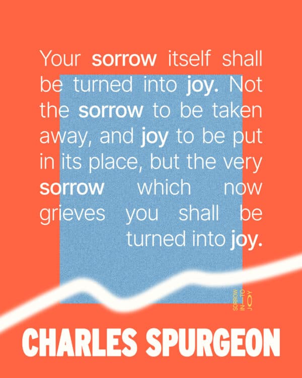 Your sorrow itself shall be turned into joy. Not the sorrow to be taken away, and joy to be put in its place, but the very sorrow which now grieves you shall be turned into joy. - Charles Spurgeon
