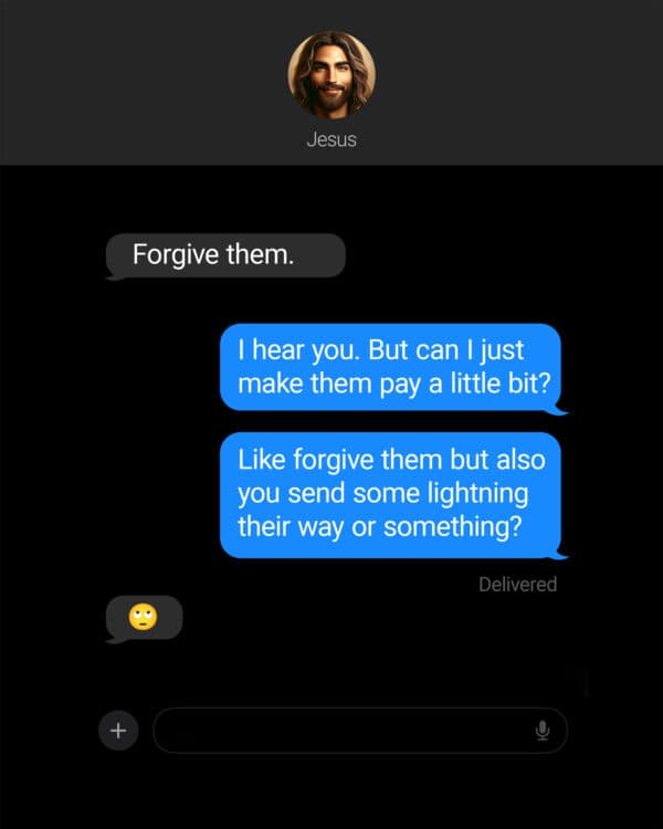 Jesus: Forgive them. Me: I hear you. But can I just make them pay a little bit? Me: Like forgive them but also you send some lightning their way or something? Jesus: ?