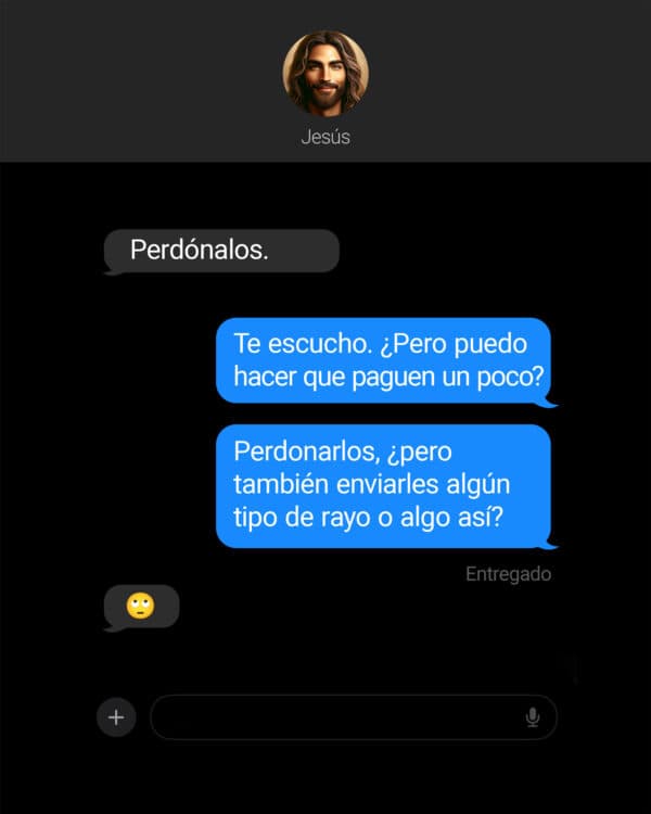 Jesús: Perdónalos. Yo: Te escucho. ¿Pero puedo hacer que paguen un poco? Yo: Perdonarlos, ¿pero también enviarles algún tipo de rayo o algo así? Jesús: ?